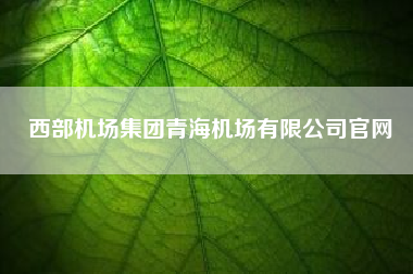 西部机场集团青海机场有限公司凯发k8天生赢家一触即发官网(中国民航机场建设集团和西部机场建设集团什么关系)